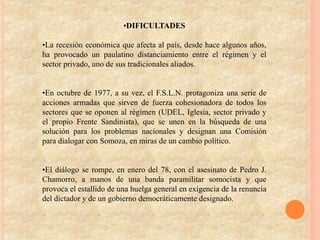 •DIFICULTADES
•La recesión económica que afecta al país, desde hace algunos años,
ha provocado un paulatino distanciamiento entre el régimen y el
sector privado, uno de sus tradicionales aliados.
•En octubre de 1977, a su vez, el F.S.L.N. protagoniza una serie de
acciones armadas que sirven de fuerza cohesionadora de todos los
sectores que se oponen al régimen (UDEL, Iglesia, sector privado y
el propio Frente Sandinista), que se unen en la búsqueda de una
solución para los problemas nacionales y designan una Comisión
para dialogar con Somoza, en miras de un cambio político.
•El diálogo se rompe, en enero del 78, con el asesinato de Pedro J.
Chamorro, a manos de una banda paramilitar somocista y que
provoca el estallido de una huelga general en exigencia de la renuncia
del dictador y de un gobierno democráticamente designado.
 