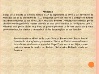 •Funeral:
Luego de la muerte de Somoza García el 29 de septiembre de 1956 y del terremoto de
Managua del 23 de diciembre de 1972, el régimen cayó aún más en la corrupción durante
las administraciones de sus hijos Luis y Anastasio Somoza Debayle; caracterizadas por la
distribución desigual de la riqueza centrada en unas pocas familias de la oligarquía criolla.
Mientras unos pocos vivían muy bien, en general personas de la raza caucásicas y unos
pocos mestizos, los obreros y campesinos vivían desprotegidos en sus derechos.
Fue enterrado en Miami en la cripta Somoza Portocarrero. En su funeral
decenas de nicaragüenses y cubanos exiliados en Florida acompañaron a
la verdadera viuda ante la sociedad: Hope Portocarrero, sus hijos y otros
parientes como la madre de Tachito; Salvadorita DeBayle viuda de
Somoza.
 