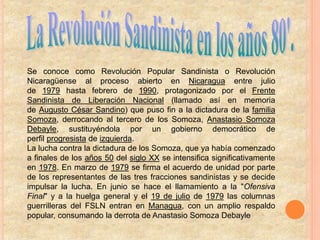 Se conoce como Revolución Popular Sandinista o Revolución
Nicaragüense al proceso abierto en Nicaragua entre julio
de 1979 hasta febrero de 1990, protagonizado por el Frente
Sandinista de Liberación Nacional (llamado así en memoria
de Augusto César Sandino) que puso fin a la dictadura de la familia
Somoza, derrocando al tercero de los Somoza, Anastasio Somoza
Debayle, sustituyéndola por un gobierno democrático de
perfil progresista de izquierda.
La lucha contra la dictadura de los Somoza, que ya había comenzado
a finales de los años 50 del siglo XX se intensifica significativamente
en 1978. En marzo de 1979 se firma el acuerdo de unidad por parte
de los representantes de las tres fracciones sandinistas y se decide
impulsar la lucha. En junio se hace el llamamiento a la "Ofensiva
Final" y a la huelga general y el 19 de julio de 1979 las columnas
guerrilleras del FSLN entran en Managua, con un amplio respaldo
popular, consumando la derrota de Anastasio Somoza Debayle
 