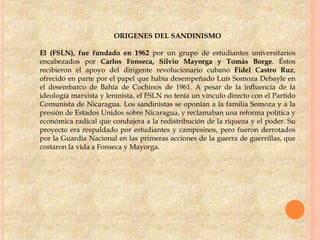 ORIGENES DEL SANDINISMO
El (FSLN), fue fundado en 1962 por un grupo de estudiantes universitarios
encabezados por Carlos Fonseca, Silvio Mayorga y Tomás Borge. Éstos
recibieron el apoyo del dirigente revolucionario cubano Fidel Castro Ruz,
ofrecido en parte por el papel que había desempeñado Luis Somoza Debayle en
el desembarco de Bahía de Cochinos de 1961. A pesar de la influencia de la
ideología marxista y leninista, el FSLN no tenía un vínculo directo con el Partido
Comunista de Nicaragua. Los sandinistas se oponían a la familia Somoza y a la
presión de Estados Unidos sobre Nicaragua, y reclamaban una reforma política y
económica radical que condujera a la redistribución de la riqueza y el poder. Su
proyecto era respaldado por estudiantes y campesinos, pero fueron derrotados
por la Guardia Nacional en las primeras acciones de la guerra de guerrillas, que
costaron la vida a Fonseca y Mayorga.
 