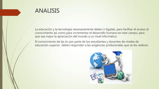 ANALISIS
La educación y la tecnología necesariamente deben ir ligadas, para facilitar el acceso al
conocimiento así como para incrementar el desarrollo humano en este campo, para
que sea mejor la apreciación del mundo a un nivel informático.
El conocimiento de las tic por parte de los estudiantes y docentes de niveles de
educación superior deben responder a las exigencias profesionales que se les realicen.
 