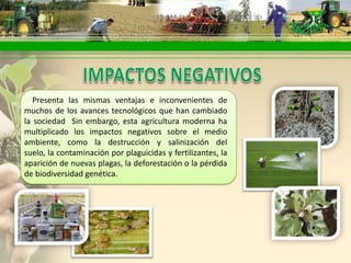 Presenta las mismas ventajas e inconvenientes de
muchos de los avances tecnológicos que han cambiado
la sociedad Sin embargo, esta agricultura moderna ha
multiplicado los impactos negativos sobre el medio
ambiente, como la destrucción y salinización del
suelo, la contaminación por plaguicidas y fertilizantes, la
aparición de nuevas plagas, la deforestación o la pérdida
de biodiversidad genética.
 