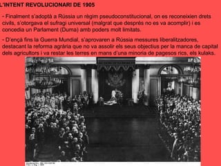 L’INTENT REVOLUCIONARI DE 1905
- Finalment s’adoptà a Rússia un règim pseudoconstitucional, on es reconeixien drets
civils, s’otorgava el sufragi universal (malgrat que després no es va acomplir) i es
concedia un Parlament (Duma) amb poders molt limitats.
- D’ençà fins la Guerra Mundial, s’aprovaren a Rússia messures liberalitzadores,
destacant la reforma agrària que no va assolir els seus objectius per la manca de capital
dels agricultors i va restar les terres en mans d’una minoria de pagesos rics, els kulaks.
 