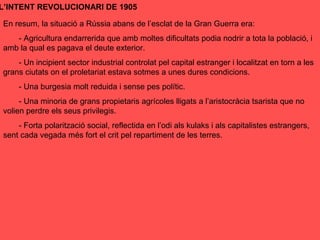 En resum, la situació a Rússia abans de l’esclat de la Gran Guerra era:
- Agricultura endarrerida que amb moltes dificultats podia nodrir a tota la població, i
amb la qual es pagava el deute exterior.
- Un incipient sector industrial controlat pel capital estranger i localitzat en torn a les
grans ciutats on el proletariat estava sotmes a unes dures condicions.
- Una burgesia molt reduida i sense pes polític.
- Una minoria de grans propietaris agrícoles lligats a l’aristocràcia tsarista que no
volien perdre els seus privilegis.
- Forta polarització social, reflectida en l’odi als kulaks i als capitalistes estrangers,
sent cada vegada més fort el crit pel repartiment de les terres.
L’INTENT REVOLUCIONARI DE 1905
 