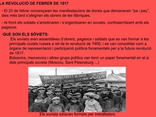 LA REVOLUCIÓ DE FEBRER DE 1917
- El 23 de febrer començaren les manifestacions de dones que demanaven “pa i pau”,
dies més tard s’afegiren els obrers de les fàbriques.
- Al front els soldats s’amotinaren i s’organitzaren en soviets, confraternitzant amb els
pagesos.
-QUE SON ELS SÒVIETS:
Els soviets eren assemblees d’obrers, pagesos i soldats que es van formar a les
principals ciutats russes a rel de la revolució de 1905, i es van consolidar com a
òrgans de representació i participació política fonamentals per a la futura revolució
de 1917.
Bolxevics, menxevics i altres grups polítics van tenir un paper fonamental en el si
dels principals soviets (Moscou, Sant Petersburg ...)
Els soviets estaven formats per treballadors
 