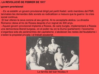 I. LA REVOLUCIÓ DE FEBRER DE 1917
l govern provisional
- Es va establir un govern provisional dirigit pel partit Kadet i amb membres del PSR,
tanmateix les demandes dels soviets es radicalitzen a mesura que la guerra i la crisis
social continua.
El tsar ofereix la seva corona al seu germà. Al no acceptarla abdica. La dinastia
Romanov deixa el tro de Rússia després d’un regnat de 300 anys.
- Aquest govern provisional implantà a Rússia, de caire burgés, implementarà a Rússia
una democràcia liberal burgesa, on el poder rau en la Duma (parlament) i l’economia
s’organitza sota els paràmentres del capitalisme: s’aboleixen les restes del feudalisme i
s’esten la propietat privada i el treball assalariat.
La família del tsar Nicolau II
 