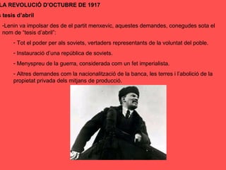 LA REVOLUCIÓ D’OCTUBRE DE 1917
s tesis d’abril
-Lenin va impolsar des de el partit menxevic, aquestes demandes, conegudes sota el
nom de “tesis d’abril”:
- Tot el poder per als soviets, vertaders representants de la voluntat del poble.
- Instauració d’una república de soviets.
- Menyspreu de la guerra, considerada com un fet imperialista.
- Altres demandes com la nacionalització de la banca, les terres i l’abolició de la
propietat privada dels mitjans de producció.
 