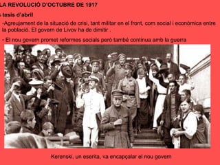 Kerenski, un eserita, va encapçalar el nou govern
LA REVOLUCIÓ D’OCTUBRE DE 1917
s tesis d’abril
-Agreujament de la situació de crisi, tant militar en el front, com social i econòmica entre
la població. El govern de Livov ha de dimitir .
- El nou govern promet reformes socials però també continua amb la guerra
 
