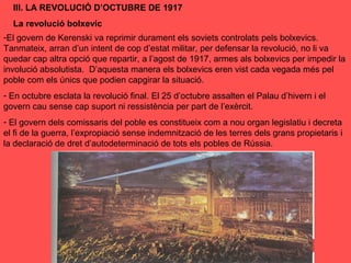 III. LA REVOLUCIÓ D’OCTUBRE DE 1917
La revolució bolxevic
-El govern de Kerenski va reprimir durament els soviets controlats pels bolxevics.
Tanmateix, arran d’un intent de cop d’estat militar, per defensar la revolució, no li va
quedar cap altra opció que repartir, a l’agost de 1917, armes als bolxevics per impedir la
involució absolutista. D’aquesta manera els bolxevics eren vist cada vegada més pel
poble com els únics que podien capgirar la situació.
- En octubre esclata la revolució final. El 25 d’octubre assalten el Palau d’hivern i el
govern cau sense cap suport ni ressistència per part de l’exèrcit.
- El govern dels comissaris del poble es constitueix com a nou organ legislatiu i decreta
el fi de la guerra, l’expropiació sense indemnització de les terres dels grans propietaris i
la declaració de dret d’autodeterminació de tots els pobles de Rússia.
 