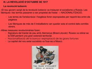 III. LA REVOLUCIÓ D’OCTUBRE DE 1917
La revolució bolxevic
-El nou govern sorgit de la revolució bolxevic va instaurar el socialisme a Rússia. Les
fàbriques i les terrres passaren a ser propietat de l'estat → NACIONALITZACIÓ.
– Les terres de l'aristocràcia i l'església foren expropiades per repartir-les entre els
pagesos
– Les fàbriques de més de 5 treballadors van quedar sota el control dels comitès
obrers.
-Altres messures revolucionàries foren:
– Signatura del tractat de pau amb Alemanya (Brest-Litovsk): Rússia va retirar-se
la IGM perdent una gran extensió territorial.
– Nacionalització de la banca i expropiació de les grans fortunes
– La capital del nou estat socialista va fixar-se a Moscú.
 