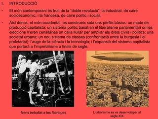 I. INTRODUCCIÓ
- El món contemporani és fruit de la “doble revolució”: la industrial, de caire
socioeconòmic; i la francesa, de caire polític i social.
- Així doncs, el món occidental, es construeix sota uns pèrfils bàsics: un mode de
producció capitalista; un sistema polític basat en el liberalisme parlamentari on les
eleccions n’eren censitàries on calia lluitar per ampliar els drets civils i polítics; una
societat urbana; un nou sistema de classes (confrontació entre la burgesia i el
proletariat); l’auge de la ciència i la tecnologia; i l’expansió del sistema capitalista
que portarà a l’imperialisme a finals de segle.
Nens treballat a les fàbriques L’urbanisme es va desenvolupar al
segle XIX
 