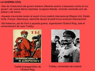 LA GUERRA CIVIL
-Des de l’instauració del govern bolxevic diferents sectors s’aixecaren contra el nou
govern: els russos blancs (tsaristes, burgesos liberals, minories nacionals com els
polacs o els txecs).
-Aquests insurrectes tenien el suport d’una coalició internacional (Regne Unit, Estats
Units, França i Alemanya), atemorits davant el perill d’una revolució internacional.
-Els bolxevics, per fer front a aquesta guerra, organitzaren l’Exèrcit Roig, sota el
comandament de Leon Trotsky.
Cartell propagandístic de
l’Exèrcit Roig
Trotsky, comandant de l’exèrcit
 