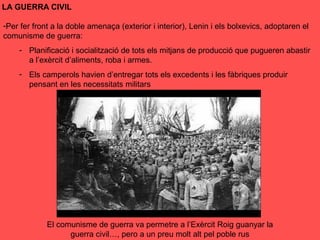 LA GUERRA CIVIL
-Per fer front a la doble amenaça (exterior i interior), Lenin i els bolxevics, adoptaren el
comunisme de guerra:
- Planificació i socialització de tots els mitjans de producció que pugueren abastir
a l’exèrcit d’aliments, roba i armes.
- Els camperols havien d’entregar tots els excedents i les fàbriques produir
pensant en les necessitats militars
El comunisme de guerra va permetre a l’Exèrcit Roig guanyar la
guerra civil…, pero a un preu molt alt pel poble rus
 