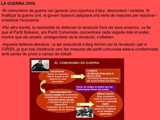 -El comunisme de guerra van generar una cojuntura d’atur, descontent i carestia. Al
finalitzar la guerra civil, el govern bolxevic adoptarà una sèrie de mesures per reactivar i
incentivar l’economia.
-Per altra banda, la necessitat de defensar la revolució front els seus enemics, va fer
que el Partit Bolxevic, ara Partit Comunista, concentrara cada vegada més el poder,
mentre que els soviets, protagonistes de la revolució, s’aflebien.
-Aquesta defensa absoluta, va ser perjudicial a llarg termini per la revolució i per a
l’URSS, ja que tota disidència vers les mesures del partit comunista estava condemnada
amb penes de prisió a camps de treball.
LA GUERRA CIVIL
 