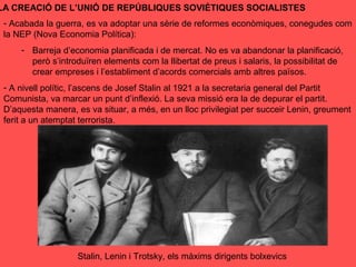 LA CREACIÓ DE L’UNIÓ DE REPÚBLIQUES SOVIÈTIQUES SOCIALISTES
- Acabada la guerra, es va adoptar una sèrie de reformes econòmiques, conegudes com
la NEP (Nova Economia Política):
- Barreja d’economia planificada i de mercat. No es va abandonar la planificació,
però s’introduïren elements com la llibertat de preus i salaris, la possibilitat de
crear empreses i l’establiment d’acords comercials amb altres països.
- A nivell polític, l’ascens de Josef Stalin al 1921 a la secretaria general del Partit
Comunista, va marcar un punt d’inflexió. La seva missió era la de depurar el partit.
D’aquesta manera, es va situar, a més, en un lloc privilegiat per succeir Lenin, greument
ferit a un atemptat terrorista.
Stalin, Lenin i Trotsky, els màxims dirigents bolxevics
 