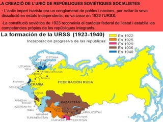 LA CREACIÓ DE L’UNIÓ DE REPÚBLIQUES SOVIÈTIQUES SOCIALISTES
- L’antic imperi tsarista era un conglomerat de pobles i nacions, per evitar la seva
dissolució en estats independents, es va crear en 1922 l’URSS.
-La constitució soviètica de 1923 reconeixia el caràcter federal de l’estat i establia les
competències pròpies de les repúbliques integrants.
 