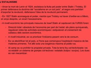 L’ESTALINISME
- Arran la mort de Lenin el 1924, esclatava la lluita pel poder entre Stalin i Trotsky. El
primer defensava la doctrina del “socialisme en un sol país”, el segon era partidari
d’exportar la revolució, defensava l’idea de la revolució permanent.
- En 1927 Stalin aconseguia el poder, mentre que Trotsky va haver d’exiliar-se a Mèxic,
on anys després, un sicari l’assassinaria.
- A nivell econòmic les principals mesures de Iosef Stalin al capdavant de l’URSS foren:
- Direcció total i absoluta de l’economia per part de l’estat: els plans quinquenals,
regulaven totes les activitats econòmiques i estipulaven el creixement de
cadascu dels sectors econòmics.
- A nivell industrial, es va prioritzar l’indústria pesant vers la de consum.
- Es va electrificar tot el país, a l’hora que començava l’explotació massiva de les
matèries primeres. Tot allò sota una exigència màxima al poble rus.
- Al camp es va prohibir la propietat privada. Tota la terra fou col·lectivitzada i es
va establir un sistema de granjes col·lectives i estatals (koljos i sovjos). Les dues
es van mecanitzar.
 