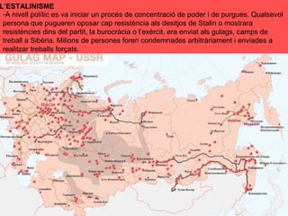 -A nivell polític es va iniciar un procés de concentració de poder i de purgues. Qualsevol
persona que pugueren oposar cap resistència als desitjos de Stalin o mostrara
resistències dins del partit, la burocràcia o l’exèrcit, era enviat als gulags, camps de
treball a Sibèria. Milions de persones foren condemnades arbitràriament i enviades a
realitzar treballs forçats.
L’ESTALINISME
 