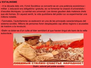 L’ESTALINISME
- A la dècada dels vint, l’Unió Soviètica va convertir-se en una potència econòmica i
militar. L’educació era obligatòria i gratuita, es va fomentar la creació d’universitats i
d’escoles tècniques. La sanitat era universal. Les dones gaudien dels mateixos drets
que els homes. En aquest sentit, la vida quotidiana del poble rus va experimentar una
milloria notable.
-Tanmateix, l’autoritarisme va esdevenir en una de les principals característiques del
sistema soviètic. Milions de persones foren desplaçades cap altres regions o acusades
de traidors a la revolució.
-Stalin va dotar-se d’un culte al líder semblant al que havien tingut els tsars de la vella
autocràcia.
Stalin, adorat pel poble soviètic
 