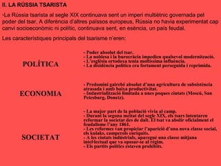 II. LA RÚSSIA TSARISTA
-La Rússia tsarista al segle XIX continuava sent un imperi multiètnic governada pel
poder del tsar. A diferència d’altres païssos europeus, Rússia no havia experimentat cap
canvi socioeconòmic ni polític, continuava sent, en esència, un país feudal.
Les característiques principals del tsarisme n’eren:
POLÍTICA
- Poder absolut del tsar.
- La noblesa i la burocràcia impedien qualsevol modernització.
- L’esglèsia ortodoxa tenia moltíssima influència.
- La disidència política era fortament perseguida i reprimida.
ECONOMIA
- Predomini gairebé absolut d’una agricultura de subsistència
atrasada i amb baixa productivitat.
- Industrialització limitada a unes poques ciutats (Moscú, San
Petesburg, Donetz).
SOCIETAT
- La major part de la població vivia al camp.
- Durant la segona meitat del segle XIX, els tsars intentaren
reformar la societat des de dalt. El tsat va abolir oficialment el
feudalisme l’any 1861.
- Les reformes van propiciar l’aparició d’una nova classe social,
els kulaks, camperols enriquits.
- A les ciutats indústrials, aparegué una classe mitjana
intel·lectual que va oposar-se al règim.
- Els partits polítics estaven prohibits.
 