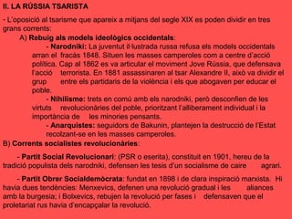 II. LA RÚSSIA TSARISTA
- L’oposició al tsarisme que apareix a mitjans del segle XIX es poden dividir en tres
grans corrents:
A) Rebuig als models ideològics occidentals:
- Narodniki: La juventut il·lustrada russa refusa els models occidentals
arran el fracàs 1848. Situen les masses camperoles com a centre d’acció
política. Cap al 1862 es va articular el moviment Jove Rússia, que defensava
l’acció terrorista. En 1881 assassinaren al tsar Alexandre II, això va dividir el
grup entre els partidaris de la violència i els que abogaven per educar el
poble.
- Nihilisme: trets en comú amb els narodniki, però desconfien de les
virtuts revolucionàries del poble, prioritzant l’alliberament individual i la
importància de les minories pensants.
- Anarquistes: seguidors de Bakunin, plantejen la destrucció de l’Estat
recolzant-se en les masses camperoles.
B) Corrents socialistes revolucionàries:
- Partit Social Revolucionari: (PSR o eserita), constituit en 1901, hereu de la
tradició populista dels narodniki, defensen les tesis d’un socialisme de caire agrari.
- Partit Obrer Socialdemòcrata: fundat en 1898 i de clara inspiració marxista. Hi
havia dues tendències: Menxevics, defenen una revolució gradual i les aliances
amb la burgesia; i Bolxevics, rebujen la revolució per fases i defensaven que el
proletariat rus havia d’encapçalar la revolució.
 