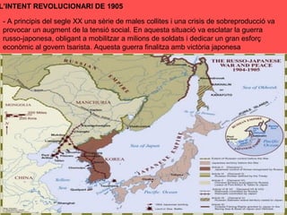 L’INTENT REVOLUCIONARI DE 1905
- A principis del segle XX una sèrie de males collites i una crisis de sobreproducció va
provocar un augment de la tensió social. En aquesta situació va esclatar la guerra
russo-japonesa, obligant a mobilitzar a milions de soldats i dedicar un gran esforç
econòmic al govern tsarista. Aquesta guerra finalitza amb victòria japonesa
 