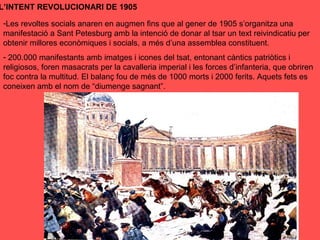 L’INTENT REVOLUCIONARI DE 1905
-Les revoltes socials anaren en augmen fins que al gener de 1905 s’organitza una
manifestació a Sant Petesburg amb la intenció de donar al tsar un text reivindicatiu per
obtenir millores econòmiques i socials, a més d’una assemblea constituent.
- 200.000 manifestants amb imatges i icones del tsat, entonant càntics patriòtics i
religiosos, foren masacrats per la cavalleria imperial i les forces d’infanteria, que obriren
foc contra la multitud. El balanç fou de més de 1000 morts i 2000 ferits. Aquets fets es
coneixen amb el nom de “diumenge sagnant”.
 