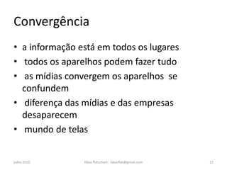 Convergência
• a informação está em todos os lugares
• todos os aparelhos podem fazer tudo
• as mídias convergem os aparelhos se
  confundem
• diferença das mídias e das empresas
  desaparecem
• mundo de telas


julho 2010      fábio flatschart - fabioflat@gmail.com   12
 