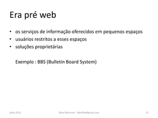 Era pré web
• os serviços de informação oferecidos em pequenos espaços
• usuários restritos a esses espaços
• soluções proprietárias

     Exemplo : BBS (Bulletin Board System)




julho 2010              fábio flatschart - fabioflat@gmail.com   15
 