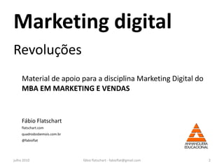 Marketing digital
Revoluções
     Material de apoio para a disciplina Marketing Digital do
     MBA EM MARKETING E VENDAS


     Fábio Flatschart
     flatschart.com
     quadrodosbemois.com.br
     @fabioflat




julho 2010                    fábio flatschart - fabioflat@gmail.com   2
 