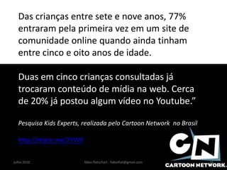 Das crianças entre sete e nove anos, 77%
  entraram pela primeira vez em um site de
  comunidade online quando ainda tinham
  entre cinco e oito anos de idade.

  Duas em cinco crianças consultadas já
  trocaram conteúdo de mídia na web. Cerca
  de 20% já postou algum vídeo no Youtube.”

  Pesquisa Kids Experts, realizada pelo Cartoon Network no Brasil

  http://migre.me/2YW8


julho 2010               fábio flatschart - fabioflat@gmail.com     28
 