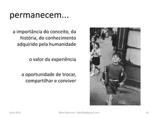permanecem...
  a importância do conceito, da
      história, do conhecimento
    adquirido pela humanidade

                o valor da experiência

             a oportunidade de trocar,
               compartilhar e conviver




julho 2010                    fábio flatschart - fabioflat@gmail.com   36
 