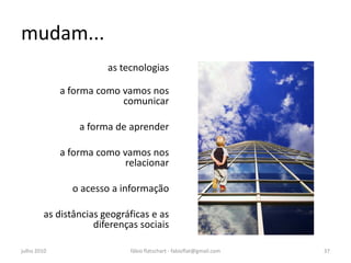 mudam...
                       as tecnologias

             a forma como vamos nos
                          comunicar

                 a forma de aprender

             a forma como vamos nos
                           relacionar

               o acesso a informação

        as distâncias geográficas e as
                    diferenças sociais

julho 2010                  fábio flatschart - fabioflat@gmail.com   37
 