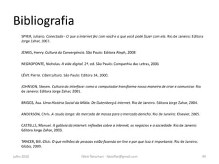 Bibliografia
     SPYER, Juliano. Conectado - O que a internet fez com você e o que você pode fazer com ela. Rio de Janeiro: Editora
     Jorge Zahar, 2007.

     JENKIS, Henry. Cultura da Convergência. São Paulo: Editora Aleph, 2008

     NEGROPONTE, Nicholas. A vida digital. 2ª. ed. São Paulo: Companhia das Letras, 2001

     LÉVY, Pierre. Cibercultura. São Paulo: Editora 34, 2000.

     JOHNSON, Steven. Cultura da interface: como o computador transforma nossa maneira de criar e comunicar. Rio
     de Janeiro: Editora Jorge Zahar, 2001.

     BRIGGS, Asa. Uma História Social da Mídia: De Gutenberg à Internet. Rio de Janeiro. Editora Jorge Zahar, 2004.

     ANDERSON, Chris. A cauda longa: do mercado de massa para o mercado denicho. Rio de Janeiro: Elsevier, 2005.

     CASTELLS, Manuel. A galáxia da internet: reflexões sobre a internet, os negócios e a sociedade. Rio de Janeiro:
     Editora Jorge Zahar, 2003.

     TANCER, Bill. Click: O que milhões de pessoas estão fazendo on-line e por que isso é importante. Rio de Janeiro:
     Globo, 2009.

julho 2010                                 fábio flatschart - fabioflat@gmail.com                                       40
 