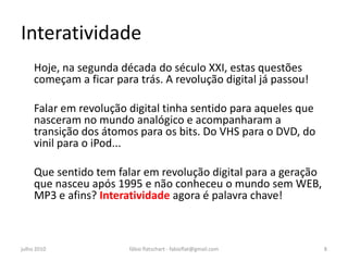 Interatividade
     Hoje, na segunda década do século XXI, estas questões
     começam a ficar para trás. A revolução digital já passou!

     Falar em revolução digital tinha sentido para aqueles que
     nasceram no mundo analógico e acompanharam a
     transição dos átomos para os bits. Do VHS para o DVD, do
     vinil para o iPod...

     Que sentido tem falar em revolução digital para a geração
     que nasceu após 1995 e não conheceu o mundo sem WEB,
     MP3 e afins? Interatividade agora é palavra chave!



julho 2010              fábio flatschart - fabioflat@gmail.com   8
 