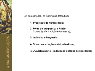 Em seu conjunto, os iluministas defendiam: 1- Progresso da humanidade; 2- Fonte do progresso: a Razão  (contra Igreja, tradição e fanatismo) ; 3- Indivíduo e burguesia; 4- Governos: criação social, não divina; 5-  Jusnaturalismo  – indivíduos dotados de liberdades; 