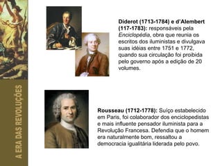 Diderot (1713-1784) e d’Alembert (117-1783):  responsáveis pela  Enciclopédia , obra que reunia os escritos dos iluministas e divulgava suas idéias entre 1751 e 1772, quando sua circulação foi proibida pelo governo após a edição de 20 volumes. Rousseau (1712-1778):  Suíço estabelecido em Paris, foi colaborador dos enciclopedistas e mais influente pensador iluminista para a Revolução Francesa. Defendia que o homem era naturalmente bom, ressaltou a democracia igualitária liderada pelo povo. 