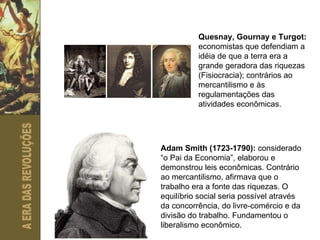 Quesnay, Gournay e Turgot:  economistas que defendiam a idéia de que a terra era a grande geradora das riquezas (Fisiocracia); contrários ao mercantilismo e às regulamentações das atividades econômicas.  Adam Smith (1723-1790):  considerado “o Pai da Economia”, elaborou e demonstrou leis econômicas. Contrário ao mercantilismo, afirmava que o trabalho era a fonte das riquezas. O equilíbrio social seria possível através da concorrência, do livre-comércio e da divisão do trabalho. Fundamentou o liberalismo econômico. 
