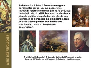 As idéias iluministas influenciaram alguns governantes europeus, que passaram a introduzir reformas em seus países na segunda metade do século XVIII. Tentaram modernizar a atuação política e econômica, atendendo aos interesses da burguesia. Foi uma combinação de absolutismo político com liberalismo econômico chamada “Despotismo Esclarecido”. O rei Carlos III (Espanha), O Marquês do Pombal (Portugal), a rainha Catarina II (Rússia) e o rei Frederico II (Prússia – atual Alemanha) 