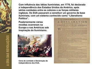 Com influência das idéias iluministas, em 1776, foi declarada a independência dos Estados Unidos da América, após sérios combates entre os colonos e as forças militares inglesas. Os EUA passaram a constituir um governo de base iluminista, com um sistema conhecido como “Liberalismo Político”. Posteriormente várias revoltas ocorreram na Europa a nas Américas sob inspiração do Iluminismo. Cena de combate e Declaração de Independência dos EUA. 