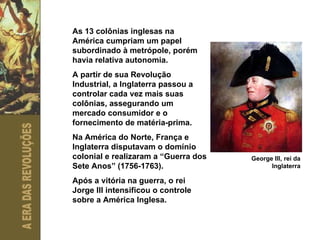As 13 colônias inglesas na América cumpriam um papel subordinado à metrópole, porém havia relativa autonomia. A partir de sua Revolução Industrial, a Inglaterra passou a controlar cada vez mais suas colônias, assegurando um mercado consumidor e o fornecimento de matéria-prima. Na América do Norte, França e Inglaterra disputavam o domínio colonial e realizaram a “Guerra dos Sete Anos” (1756-1763).  Após a vitória na guerra, o rei Jorge III intensificou o controle sobre a América Inglesa. George III, rei da Inglaterra 