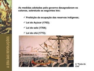 As medidas adotadas pelo governo desagradaram os colonos, sobretudo as seguintes leis: Proibição da ocupação das reservas indígenas;  Lei do Açúcar (1763);  Lei do selo (1764);  Lei do chá (1773);  A “Festa do Chá” 