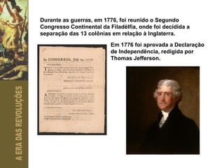 Durante as guerras, em 1776, foi reunido o Segundo Congresso Continental da Filadélfia, onde foi decidida a separação das 13 colônias em relação à Inglaterra.  Em 1776 foi aprovada a Declaração de Independência, redigida por Thomas Jefferson. 