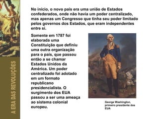 No início, o novo país era uma união de Estados confederados, onde não havia um poder centralizado, mas apenas um Congresso que tinha seu poder limitado pelos governos dos Estados, que eram independentes entre si. Somente em 1787 foi elaborada uma Constituição que definiu uma outra organização para o país, que passou então a se chamar Estados Unidos da América. Um poder centralizado foi adotado em um formato republicano presidencialista. O surgimento dos EUA passou a ser uma ameaça ao sistema colonial europeu. George Washington, primeiro presidente dos EUA 