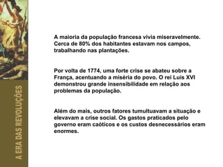 A maioria da população francesa vivia miseravelmente. Cerca de 80% dos habitantes estavam nos campos, trabalhando nas plantações.  Por volta de 1774, uma forte crise se abateu sobre a França, acentuando a miséria do povo. O rei Luís XVI demonstrou grande insensibilidade em relação aos problemas da população. Além do mais, outros fatores tumultuavam a situação e elevavam a crise social. Os gastos praticados pelo governo eram caóticos e os custos desnecessários eram enormes.  