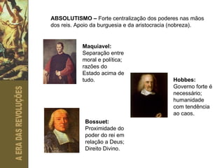 ABSOLUTISMO –  Forte centralização dos poderes nas mãos dos reis. Apoio da burguesia e da aristocracia (nobreza). Maquiavel:  Separação entre moral e política; razões do Estado acima de tudo. Hobbes:  Governo forte é necessário; humanidade com tendência ao caos. Bossuet:  Proximidade do poder do rei em relação a Deus; Direito Divino. 