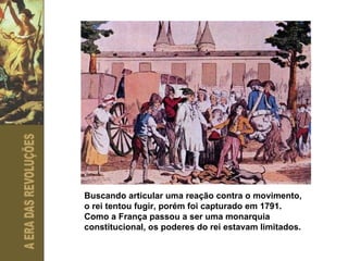 Buscando articular uma reação contra o movimento, o rei tentou fugir, porém foi capturado em 1791. Como a França passou a ser uma monarquia constitucional, os poderes do rei estavam limitados. 