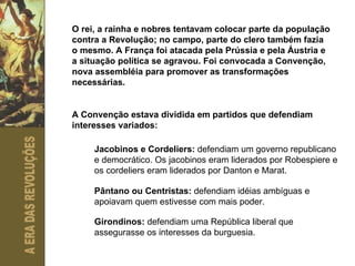 O rei, a rainha e nobres tentavam colocar parte da população contra a Revolução; no campo, parte do clero também fazia o mesmo. A França foi atacada pela Prússia e pela Áustria e a situação política se agravou. Foi convocada a Convenção, nova assembléia para promover as transformações necessárias. A Convenção estava dividida em partidos que defendiam interesses variados: Jacobinos e Cordeliers:  defendiam um governo republicano e democrático. Os jacobinos eram liderados por Robespiere e os cordeliers eram liderados por Danton e Marat. Pântano ou Centristas:  defendiam idéias ambíguas e apoiavam quem estivesse com mais poder. Girondinos:  defendiam uma República liberal que assegurasse os interesses da burguesia. 