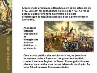 A Convenção proclamou a República em 22 de setembro de 1792. Luís XVI foi guilhotinado no início de 1793. A França passou a adotar um novo calendário e o dia da proclamação da República passou a ser o primeiro deste calendário.  As reações externas cresceram e as divergências internas dividiram o movimento.  Com a crise política dos revolucionários, os jacobinos tomaram o poder e formaram um governo autoritário conhecido como Regime do Terror. Foram guilhotinados não apenas a rainha, mas outros líderes da revolução. Ao todo, 35 mil pessoas foram executadas. 