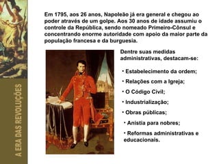 Em 1795, aos 26 anos, Napoleão já era general e chegou ao poder através de um golpe. Aos 30 anos de idade assumiu o controle da República, sendo nomeado Primeiro-Cônsul e concentrando enorme autoridade com apoio da maior parte da população francesa e da burguesia. Dentre suas medidas administrativas, destacam-se: Estabelecimento da ordem; Relações com a Igreja; O Código Civil; Industrialização; Obras públicas; Anistia para nobres; Reformas administrativas e educacionais. 